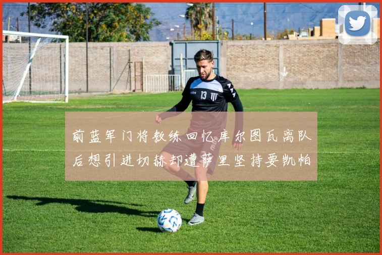 前蓝军门将教练回忆库尔图瓦离队后想引进切赫却遭萨里坚持要凯帕