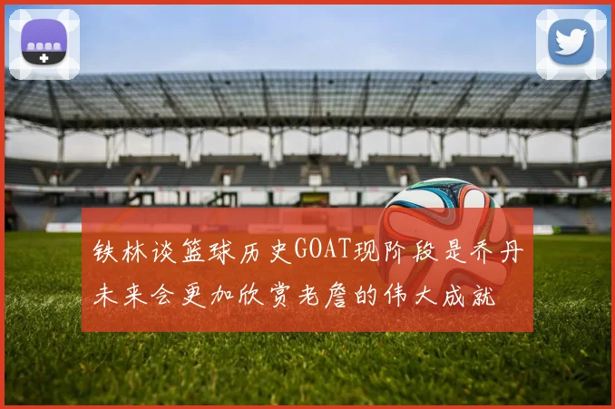 铁林谈篮球历史GOAT现阶段是乔丹未来会更加欣赏老詹的伟大成就