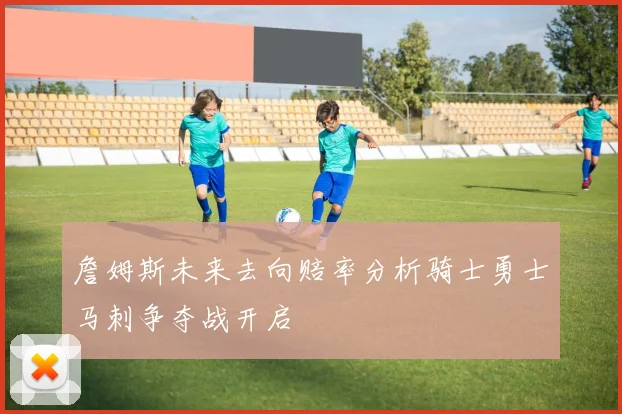 詹姆斯未来去向赔率分析骑士勇士马刺争夺战开启