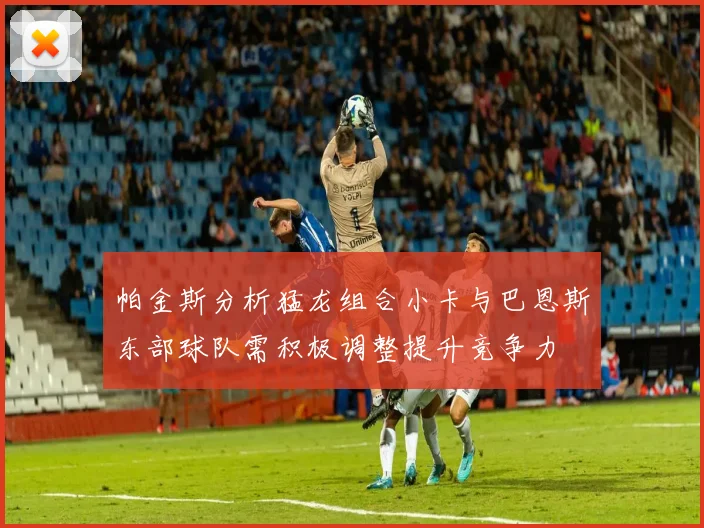 帕金斯分析猛龙组合小卡与巴恩斯东部球队需积极调整提升竞争力
