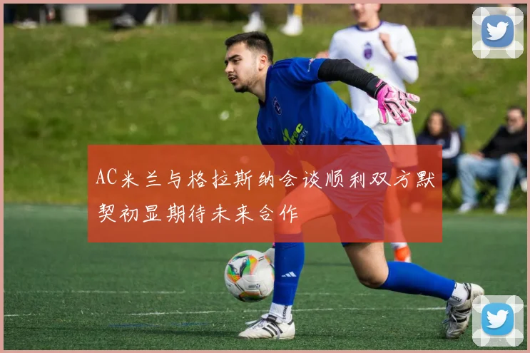 AC米兰与格拉斯纳会谈顺利双方默契初显期待未来合作