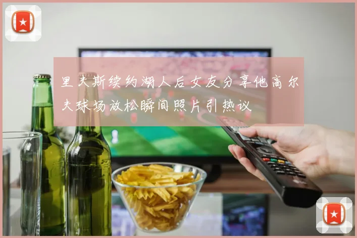 里夫斯续约湖人后女友分享他高尔夫球场放松瞬间照片引热议