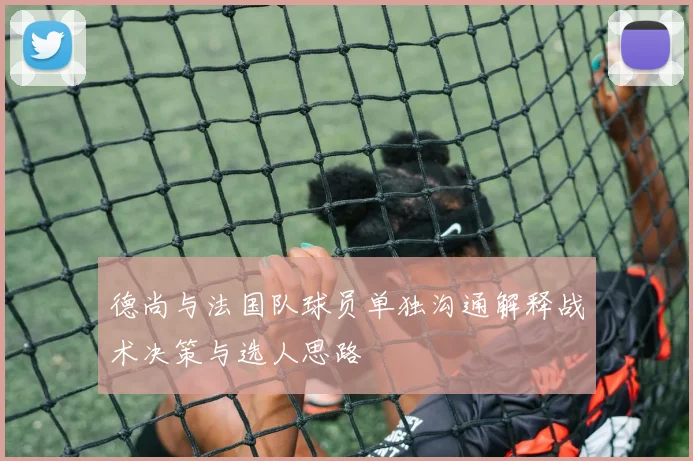 德尚与法国队球员单独沟通解释战术决策与选人思路