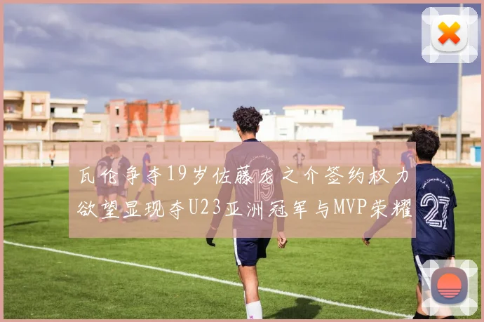 瓦伦争夺19岁佐藤龙之介签约权力欲望显现夺U23亚洲冠军与MVP荣耀