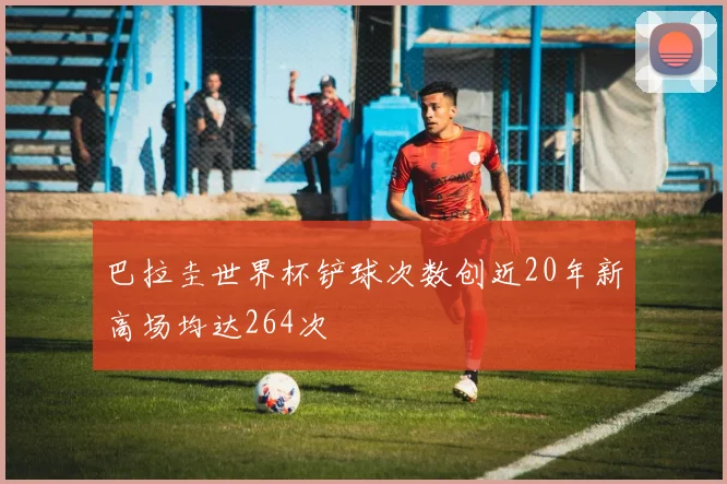 巴拉圭世界杯铲球次数创近20年新高场均达264次