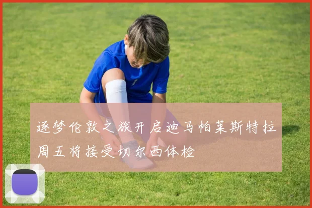 逐梦伦敦之旅开启迪马帕莱斯特拉周五将接受切尔西体检