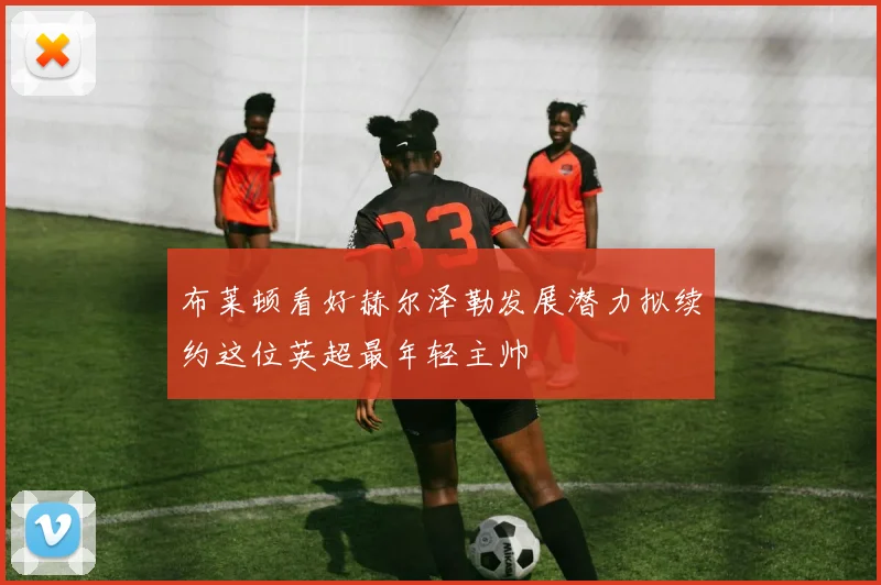 布莱顿看好赫尔泽勒发展潜力拟续约这位英超最年轻主帅