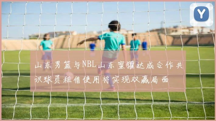 山东男篮与NBL山东蜜獾达成合作共识球员租借使用将实现双赢局面