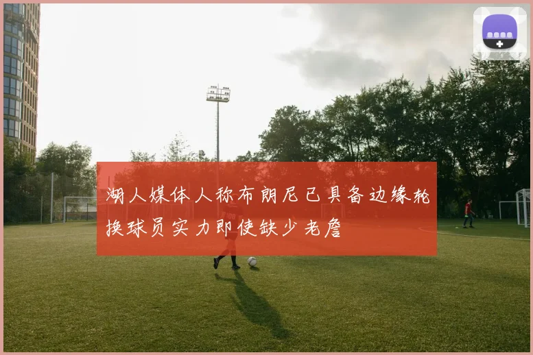 湖人媒体人称布朗尼已具备边缘轮换球员实力即使缺少老詹