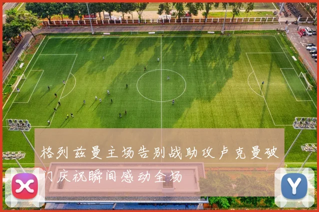 格列兹曼主场告别战助攻卢克曼破门庆祝瞬间感动全场