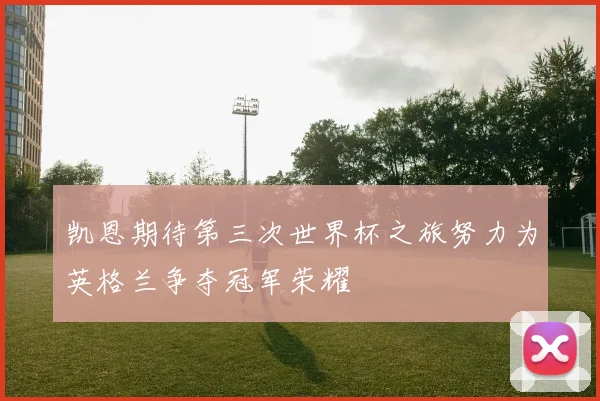 凯恩期待第三次世界杯之旅努力为英格兰争夺冠军荣耀