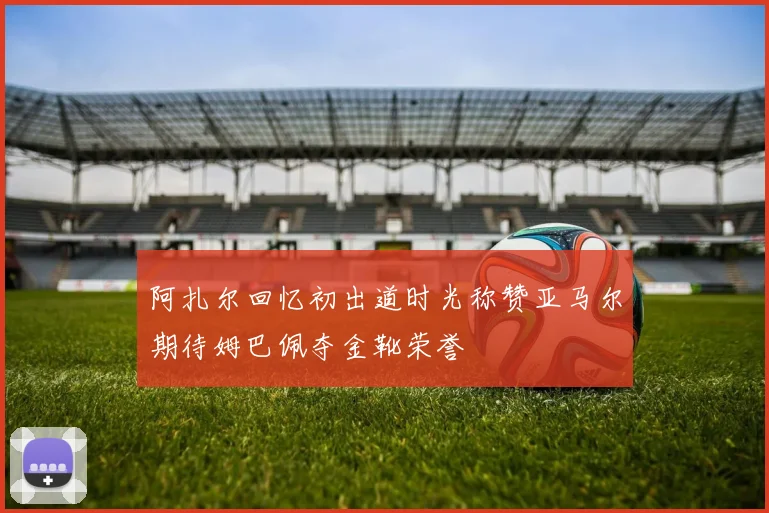 阿扎尔回忆初出道时光称赞亚马尔期待姆巴佩夺金靴荣誉