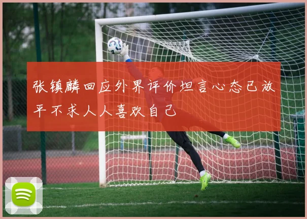 张镇麟回应外界评价坦言心态已放平不求人人喜欢自己