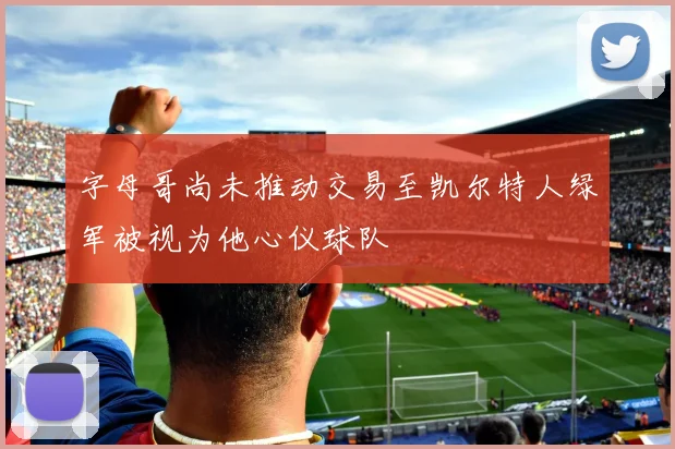 字母哥尚未推动交易至凯尔特人绿军被视为他心仪球队