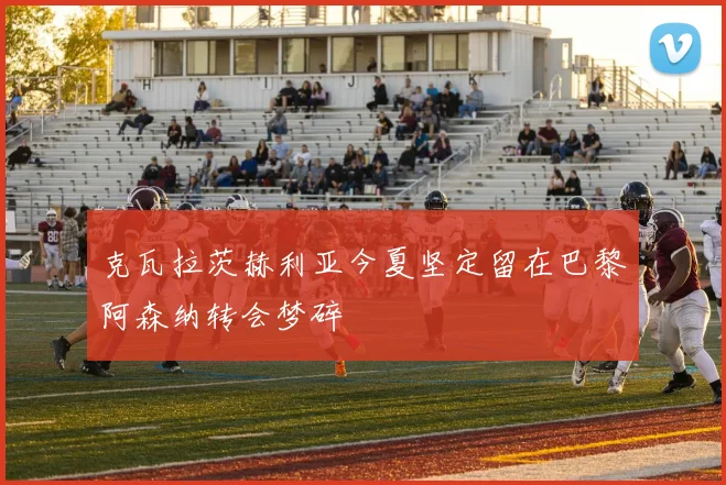 克瓦拉茨赫利亚今夏坚定留在巴黎阿森纳转会梦碎