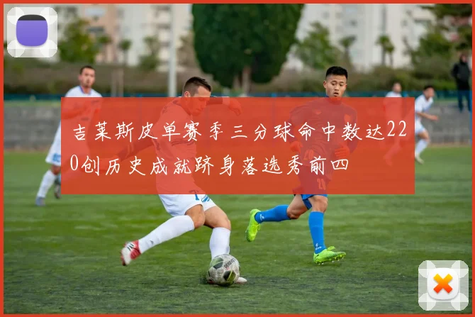 吉莱斯皮单赛季三分球命中数达220创历史成就跻身落选秀前四