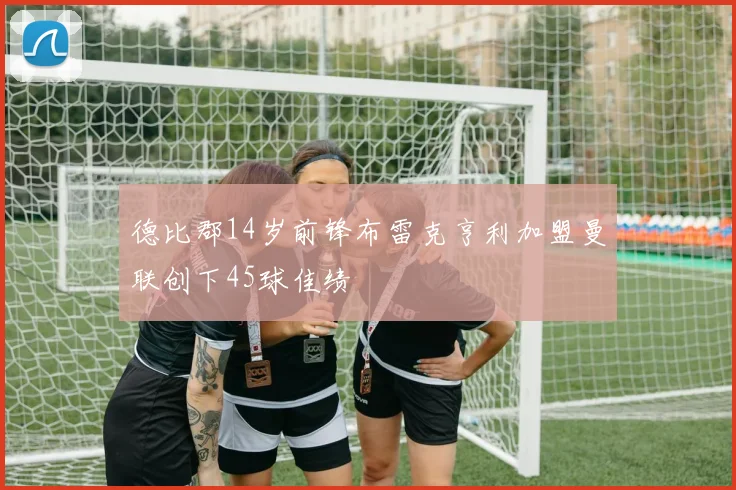 德比郡14岁前锋布雷克亨利加盟曼联创下45球佳绩