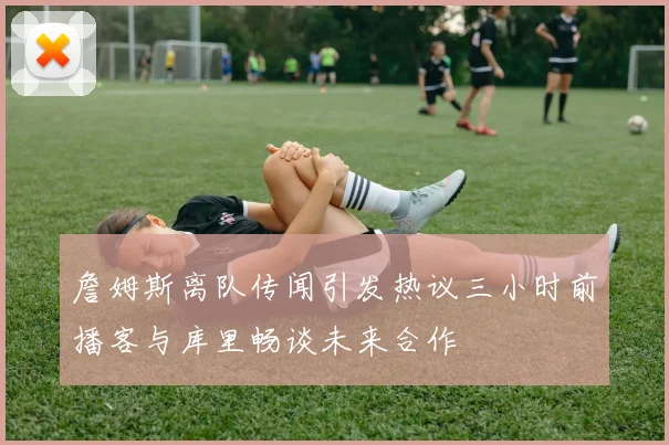 詹姆斯离队传闻引发热议三小时前播客与库里畅谈未来合作