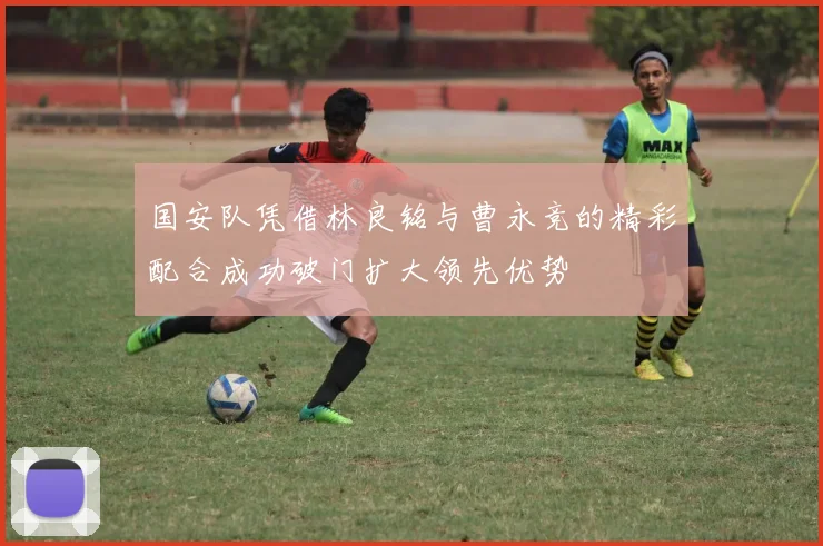 国安队凭借林良铭与曹永竞的精彩配合成功破门扩大领先优势