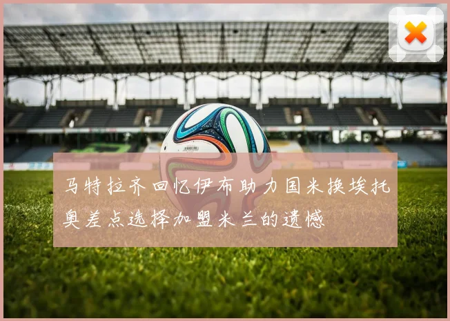 马特拉齐回忆伊布助力国米换埃托奥差点选择加盟米兰的遗憾