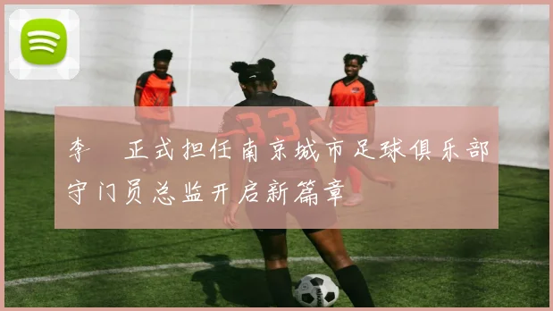 李勣正式担任南京城市足球俱乐部守门员总监开启新篇章