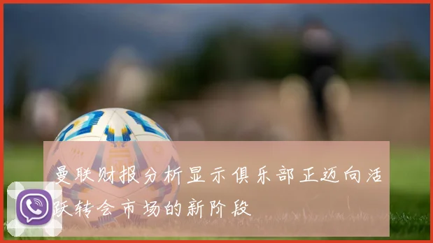 曼联财报分析显示俱乐部正迈向活跃转会市场的新阶段