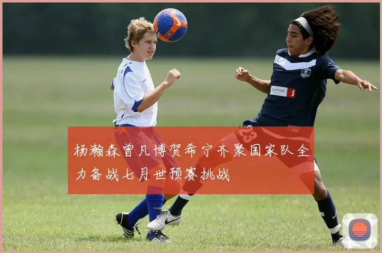 杨瀚森曾凡博贺希宁齐聚国家队全力备战七月世预赛挑战