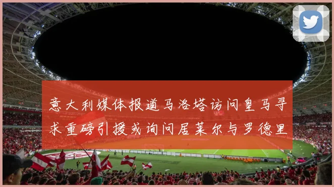 意大利媒体报道马洛塔访问皇马寻求重磅引援或询问居莱尔与罗德里戈