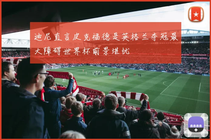 迪尼直言皮克福德是英格兰夺冠最大障碍世界杯前景堪忧