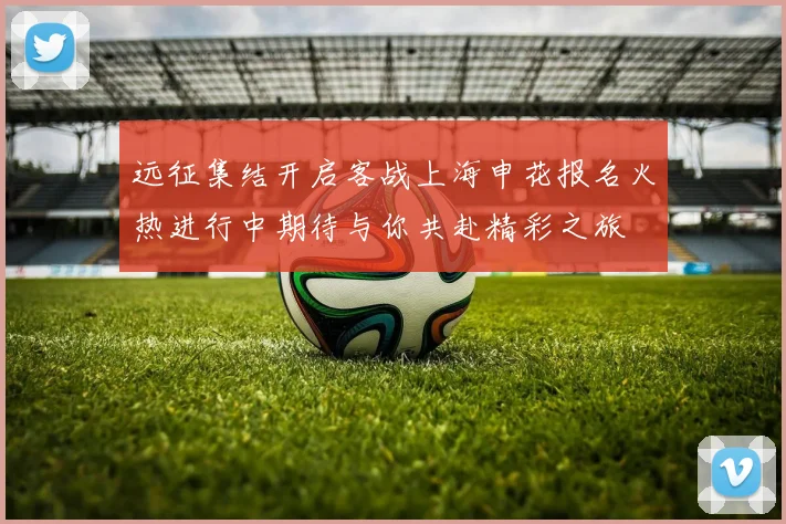 远征集结开启客战上海申花报名火热进行中期待与你共赴精彩之旅