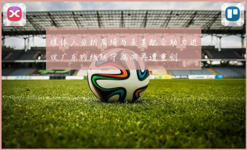 媒体人分析周琦与麦基配合助力进攻广东内线防守漏洞再遭重创