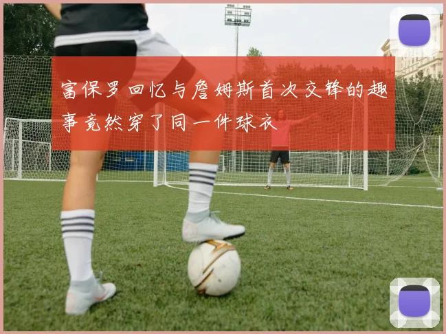 富保罗回忆与詹姆斯首次交锋的趣事竟然穿了同一件球衣