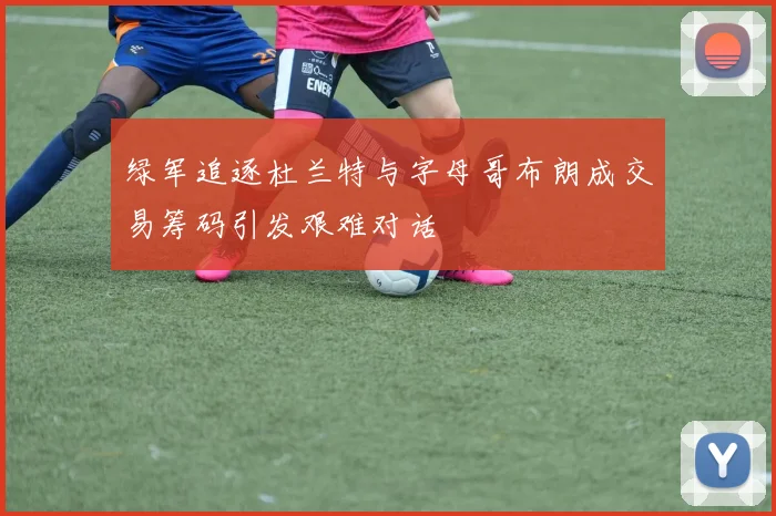 绿军追逐杜兰特与字母哥布朗成交易筹码引发艰难对话