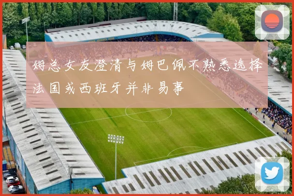 姆总女友澄清与姆巴佩不熟悉选择法国或西班牙并非易事